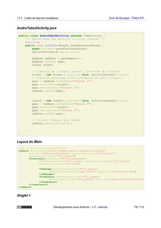 AndroTabs2Activity.java
public class AndroTabs2Activity extends TabActivity {
/** Called when the activity is first created. */
@Override
public void onCreate(Bundle savedInstanceState) {
super.onCreate(savedInstanceState);
setContentView(R.layout.main);
TabHost tabHost = getTabHost();
TabHost.TabSpec spec;
Intent intent;
// Création de l'intent lancant l'activité de l'onglet
intent = new Intent().setClass(this, ActivityOnglet1.class);
// Création dynamique d'une configuration pour l'onglet 1
spec = tabHost.newTabSpec("Onglet 1");
spec.setContent(intent);
spec.setIndicator("Onglet 1");
tabHost.addTab(spec);
intent = new Intent().setClass(this, ActivityOnglet2.class);
spec = tabHost.newTabSpec("Onglet 2");
spec.setContent(intent);
spec.setIndicator("Onglet 2");
tabHost.addTab(spec);
// Choisir l'onglet par défaut
tabHost.setCurrentTab(0);
}
}
Layout du Main
<?xml version="1.0" encoding="utf-8"?>
<TabHost xmlns:android="http://schemas.android.com/apk/res/android"
android:id="@android:id/tabhost" android:layout_width="fill_parent"
android:layout_height="fill_parent">
<LinearLayout android:id="@+id/linearLayout1"
android:layout_width="fill_parent" android:layout_height="fill_parent"
android:orientation="vertical">
<TabWidget android:layout_width="fill_parent"
android:layout_height="wrap_content" android:id="@android:id/tabs">
</TabWidget>
<FrameLayout android:layout_width="fill_parent"
android:layout_height="fill_parent" android:id="@android:id/tabcontent">
</FrameLayout>
</LinearLayout>
</TabHost>
Onglet 1
11.3 Listes de layouts complexes Ensi de Bourges - Filière STI
Développement sous Android - J.-F. Lalande 78 / 112
 