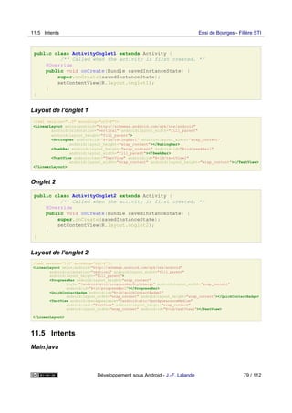 public class ActivityOnglet1 extends Activity {
/** Called when the activity is first created. */
@Override
public void onCreate(Bundle savedInstanceState) {
super.onCreate(savedInstanceState);
setContentView(R.layout.onglet1);
}
}
Layout de l'onglet 1
<?xml version="1.0" encoding="utf-8"?>
<LinearLayout xmlns:android="http://schemas.android.com/apk/res/android"
android:orientation="vertical" android:layout_width="fill_parent"
android:layout_height="fill_parent">
<RatingBar android:id="@+id/ratingBar1" android:layout_width="wrap_content"
android:layout_height="wrap_content"></RatingBar>
<SeekBar android:layout_height="wrap_content" android:id="@+id/seekBar1"
android:layout_width="fill_parent"></SeekBar>
<TextView android:text="TextView" android:id="@+id/textView1"
android:layout_width="wrap_content" android:layout_height="wrap_content"></TextView>
</LinearLayout>
Onglet 2
public class ActivityOnglet2 extends Activity {
/** Called when the activity is first created. */
@Override
public void onCreate(Bundle savedInstanceState) {
super.onCreate(savedInstanceState);
setContentView(R.layout.onglet2);
}
}
Layout de l'onglet 2
<?xml version="1.0" encoding="utf-8"?>
<LinearLayout xmlns:android="http://schemas.android.com/apk/res/android"
android:orientation="vertical" android:layout_width="fill_parent"
android:layout_height="fill_parent">
<ProgressBar android:layout_height="wrap_content"
style="?android:attr/progressBarStyleLarge" android:layout_width="wrap_content"
android:id="@+id/progressBar1"></ProgressBar>
<QuickContactBadge android:id="@+id/quickContactBadge1"
android:layout_width="wrap_content" android:layout_height="wrap_content"></QuickContactBadge>
<TextView android:textAppearance="?android:attr/textAppearanceMedium"
android:text="TextView" android:layout_height="wrap_content"
android:layout_width="wrap_content" android:id="@+id/textView1"></TextView>
</LinearLayout>
11.5 Intents
Main.java
11.5 Intents Ensi de Bourges - Filière STI
Développement sous Android - J.-F. Lalande 79 / 112
 