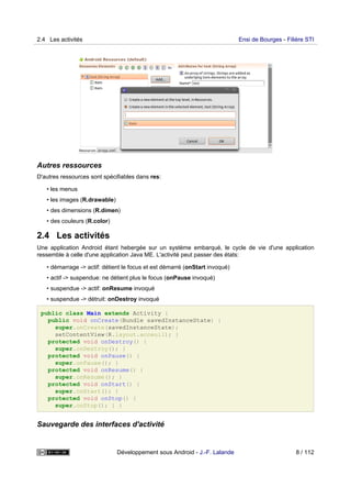 Autres ressources
D'autres ressources sont spécifiables dans res:
• les menus
• les images (R.drawable)
• des dimensions (R.dimen)
• des couleurs (R.color)
2.4 Les activités
Une application Android étant hebergée sur un système embarqué, le cycle de vie d'une application
ressemble à celle d'une application Java ME. L'activité peut passer des états:
• démarrage -> actif: détient le focus et est démarré (onStart invoqué)
• actif -> suspendue: ne détient plus le focus (onPause invoqué)
• suspendue -> actif: onResume invoqué
• suspendue -> détruit: onDestroy invoqué
public class Main extends Activity {
public void onCreate(Bundle savedInstanceState) {
super.onCreate(savedInstanceState);
setContentView(R.layout.acceuil); }
protected void onDestroy() {
super.onDestroy(); }
protected void onPause() {
super.onPause(); }
protected void onResume() {
super.onResume(); }
protected void onStart() {
super.onStart(); }
protected void onStop() {
super.onStop(); } }
Sauvegarde des interfaces d'activité
2.4 Les activités Ensi de Bourges - Filière STI
Développement sous Android - J.-F. Lalande 8 / 112
 