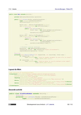 public class Main extends Activity {
private MyBroadcastReceiverDyn myreceiver;
public void onCreate(Bundle savedInstanceState) {
super.onCreate(savedInstanceState);
setContentView(R.layout.main);
Button call = (Button)findViewById(R.id.call);
call.setOnClickListener(new OnClickListener() {
@Override
public void onClick(View v) {
Intent login = new Intent(getApplicationContext(),
GivePhoneNumber.class);
startActivity(login);
}});
Button info = (Button)findViewById(R.id.info);
info.setOnClickListener(new OnClickListener() {
@Override
public void onClick(View v) {
Intent login = new Intent(getApplicationContext(),
GivePhoneNumber.class);
startActivityForResult(login,48);
}});
// Broadcast receiver dynamique
myreceiver = new MyBroadcastReceiverDyn();
IntentFilter filtre = new IntentFilter("andro.jf.broadcast");
registerReceiver(myreceiver, filtre);
}
@Override
protected void onActivityResult(int requestCode, int resultCode, Intent data) {
if (requestCode == 48)
Toast.makeText(this, "Code de requête récupéré (je sais d'ou je viens)",
Toast.LENGTH_LONG).show();
if (resultCode == 50)
Toast.makeText(this, "Code de retour ok (on m'a renvoyé le bon code)",
Toast.LENGTH_LONG).show();
}
}
Layout du Main
<?xml version="1.0" encoding="utf-8"?>
<LinearLayout xmlns:android="http://schemas.android.com/apk/res/android"
android:orientation="vertical" android:layout_width="fill_parent"
android:layout_height="fill_parent">
<TextView android:layout_width="fill_parent"
android:layout_height="wrap_content" android:text="Main Activity:" />
<Button android:text="Call" android:id="@+id/call"
android:layout_width="wrap_content" android:layout_height="wrap_content"></Button>
<Button android:text="Call with result" android:id="@+id/info"
android:layout_width="wrap_content" android:layout_height="wrap_content"></Button>
</LinearLayout>
Seconde activité
public class GivePhoneNumber extends Activity {
@Override
protected void onCreate(Bundle savedInstanceState) {
super.onCreate(savedInstanceState);
11.5 Intents Ensi de Bourges - Filière STI
Développement sous Android - J.-F. Lalande 80 / 112
 