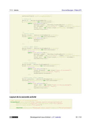 setContentView(R.layout.givephonenumber);
// Bouton ok
Button b = (Button)findViewById(R.id.ok);
b.setOnClickListener(new OnClickListener() {
public void onClick(View v) {
EditText number = (EditText)findViewById(R.id.number);
Uri telnumber = Uri.parse("tel:" + number.getText().toString());
Intent call = new Intent(Intent.ACTION_DIAL, telnumber);
startActivity(call);
}
});
// Bouton finish
Button finish = (Button)findViewById(R.id.finish);
finish.setOnClickListener(new OnClickListener() {
public void onClick(View v) {
setResult(50);
finish();
}
});
// Bouton appel direct
Button direct = (Button)findViewById(R.id.direct);
direct.setOnClickListener(new OnClickListener() {
@Override
public void onClick(View v) {
EditText number = (EditText)findViewById(R.id.number);
Uri telnumber = Uri.parse("tel:" + number.getText().toString());
Intent call = new Intent(Intent.ACTION_CALL, telnumber);
startActivity(call);
}});
// Bouton broadcast
Button broad = (Button)findViewById(R.id.broadcast);
broad.setOnClickListener(new OnClickListener() {
@Override
public void onClick(View v) {
Intent broadcast = new Intent("andro.jf.broadcast");
broadcast.putExtra("extra", "test");
sendBroadcast(broadcast);
}});
// Bouton pour s'auto appeler
Button autoinvoc = (Button)findViewById(R.id.autoinvoc);
autoinvoc.setOnClickListener(new OnClickListener() {
@Override
public void onClick(View v) {
Intent call = new Intent("andro.jf.nom_du_message");
call.putExtra("extra", "test");
startActivity(call);
}});
}
}
Layout de la seconde activité
<?xml version="1.0" encoding="utf-8"?>
<LinearLayout xmlns:android="http://schemas.android.com/apk/res/android"
android:orientation="vertical" android:layout_width="fill_parent"
android:layout_height="fill_parent">
<TextView android:text="Renseignez votre login:" android:id="@+id/TextView01"
11.5 Intents Ensi de Bourges - Filière STI
Développement sous Android - J.-F. Lalande 81 / 112
 