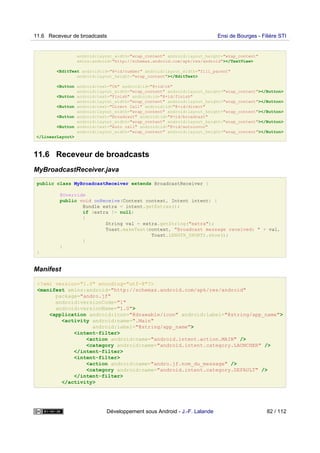 android:layout_width="wrap_content" android:layout_height="wrap_content"
xmlns:android="http://schemas.android.com/apk/res/android"></TextView>
<EditText android:id="@+id/number" android:layout_width="fill_parent"
android:layout_height="wrap_content"></EditText>
<Button android:text="Ok" android:id="@+id/ok"
android:layout_width="wrap_content" android:layout_height="wrap_content"></Button>
<Button android:text="Finish" android:id="@+id/finish"
android:layout_width="wrap_content" android:layout_height="wrap_content"></Button>
<Button android:text="Direct Call" android:id="@+id/direct"
android:layout_width="wrap_content" android:layout_height="wrap_content"></Button>
<Button android:text="Broadcast" android:id="@+id/broadcast"
android:layout_width="wrap_content" android:layout_height="wrap_content"></Button>
<Button android:text="Auto call" android:id="@+id/autoinvoc"
android:layout_width="wrap_content" android:layout_height="wrap_content"></Button>
</LinearLayout>
11.6 Receveur de broadcasts
MyBroadcastReceiver.java
public class MyBroadcastReceiver extends BroadcastReceiver {
@Override
public void onReceive(Context context, Intent intent) {
Bundle extra = intent.getExtras();
if (extra != null)
{
String val = extra.getString("extra");
Toast.makeText(context, "Broadcast message received: " + val,
Toast.LENGTH_SHORT).show();
}
}
}
Manifest
<?xml version="1.0" encoding="utf-8"?>
<manifest xmlns:android="http://schemas.android.com/apk/res/android"
package="andro.jf"
android:versionCode="1"
android:versionName="1.0">
<application android:icon="@drawable/icon" android:label="@string/app_name">
<activity android:name=".Main"
android:label="@string/app_name">
<intent-filter>
<action android:name="android.intent.action.MAIN" />
<category android:name="android.intent.category.LAUNCHER" />
</intent-filter>
<intent-filter>
<action android:name="andro.jf.nom_du_message" />
<category android:name="android.intent.category.DEFAULT" />
</intent-filter>
</activity>
11.6 Receveur de broadcasts Ensi de Bourges - Filière STI
Développement sous Android - J.-F. Lalande 82 / 112
 