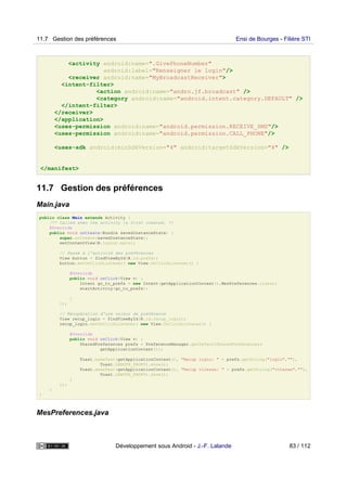 <activity android:name=".GivePhoneNumber"
android:label="Renseigner le login"/>
<receiver android:name="MyBroadcastReceiver">
<intent-filter>
<action android:name="andro.jf.broadcast" />
<category android:name="android.intent.category.DEFAULT" />
</intent-filter>
</receiver>
</application>
<uses-permission android:name="android.permission.RECEIVE_SMS"/>
<uses-permission android:name="android.permission.CALL_PHONE"/>
<uses-sdk android:minSdkVersion="4" android:targetSdkVersion="4" />
</manifest>
11.7 Gestion des préférences
Main.java
public class Main extends Activity {
/** Called when the activity is first created. */
@Override
public void onCreate(Bundle savedInstanceState) {
super.onCreate(savedInstanceState);
setContentView(R.layout.main);
// Passé à l'activité des préférences
View button = findViewById(R.id.prefs);
button.setOnClickListener( new View.OnClickListener() {
@Override
public void onClick(View v) {
Intent go_to_prefs = new Intent(getApplicationContext(),MesPreferences.class);
startActivity(go_to_prefs);
}
});
// Récupération d'une valeur de préférence
View recup_login = findViewById(R.id.recup_login);
recup_login.setOnClickListener( new View.OnClickListener() {
@Override
public void onClick(View v) {
SharedPreferences prefs = PreferenceManager.getDefaultSharedPreferences(
getApplicationContext());
Toast.makeText(getApplicationContext(), "Recup login: " + prefs.getString("login",""),
Toast.LENGTH_SHORT).show();
Toast.makeText(getApplicationContext(), "Recup vitesse: " + prefs.getString("vitesse",""),
Toast.LENGTH_SHORT).show();
}
});
}
}
MesPreferences.java
11.7 Gestion des préférences Ensi de Bourges - Filière STI
Développement sous Android - J.-F. Lalande 83 / 112
 