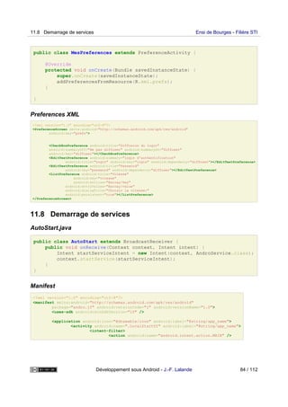 public class MesPreferences extends PreferenceActivity {
@Override
protected void onCreate(Bundle savedInstanceState) {
super.onCreate(savedInstanceState);
addPreferencesFromResource(R.xml.prefs);
}
}
Preferences XML
<?xml version="1.0" encoding="utf-8"?>
<PreferenceScreen xmlns:android="http://schemas.android.com/apk/res/android"
android:key="prefs">
<CheckBoxPreference android:title="Diffusion du login"
android:summaryOff="Ne pas diffuser" android:summaryOn="Diffuser"
android:key="diffuser"></CheckBoxPreference>
<EditTextPreference android:summary="login d'authentification"
android:title="Login" android:key="login" android:dependency="diffuser"></EditTextPreference>
<EditTextPreference android:title="Password"
android:key="password" android:dependency="diffuser"></EditTextPreference>
<ListPreference android:title="Vitesse"
android:key="vitesse"
android:entries="@array/key"
android:entryValues="@array/value"
android:dialogTitle="Choisir la vitesse:"
android:persistent="true"></ListPreference>
</PreferenceScreen>
11.8 Demarrage de services
AutoStart.java
public class AutoStart extends BroadcastReceiver {
public void onReceive(Context context, Intent intent) {
Intent startServiceIntent = new Intent(context, AndroService.class);
context.startService(startServiceIntent);
}
}
Manifest
<?xml version="1.0" encoding="utf-8"?>
<manifest xmlns:android="http://schemas.android.com/apk/res/android"
package="andro.jf" android:versionCode="1" android:versionName="1.0">
<uses-sdk android:minSdkVersion="10" />
<application android:icon="@drawable/icon" android:label="@string/app_name">
<activity android:name=".LocalStartUI" android:label="@string/app_name">
<intent-filter>
<action android:name="android.intent.action.MAIN" />
11.8 Demarrage de services Ensi de Bourges - Filière STI
Développement sous Android - J.-F. Lalande 84 / 112
 