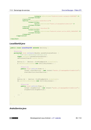 <category android:name="android.intent.category.LAUNCHER" />
</intent-filter>
</activity>
<service android:name=".AndroService">
<intent-filter>
<action android:name="andro.jf.manageServiceAction" />
</intent-filter>
</service>
<receiver android:name=".AutoStart">
<intent-filter>
<action android:name="android.intent.action.BOOT_COMPLETED" />
</intent-filter>
</receiver>
</application>
</manifest>
LocalStartUI.java
public class LocalStartUI extends Activity {
@Override
protected void onCreate(Bundle savedInstanceState) {
// TODO Auto-generated method stub
super.onCreate(savedInstanceState);
setContentView(R.layout.main);
Button b = (Button) findViewById(R.id.button1);
b.setOnClickListener(new OnClickListener() {
@Override
public void onClick(View v) {
Intent startService = new Intent("andro.jf.manageServiceAction");
startService(startService);
}
});
Button b2 = (Button) findViewById(R.id.button2);
b2.setOnClickListener(new OnClickListener() {
@Override
public void onClick(View v) {
Intent stopService = new Intent("andro.jf.manageServiceAction");
stopService(stopService);
}
});
}
}
AndroService.java
11.8 Demarrage de services Ensi de Bourges - Filière STI
Développement sous Android - J.-F. Lalande 85 / 112
 