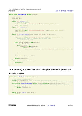 public class AndroService extends Service {
Timer timer;
TimerTask task;
public void onCreate() {
// Création du service
Toast.makeText(this, "Service Created", Toast.LENGTH_SHORT).show();
timer = new Timer();
}
public void onDestroy() {
// Destruction du service
Toast.makeText(this, "Destruction du service", Toast.LENGTH_SHORT).show();
timer.cancel();
}
public int onStartCommand(Intent intent, int flags, int startId) {
// Démarrage du service
Toast.makeText(this, "Démarrage du service", Toast.LENGTH_SHORT).show();
/* boolean blop = true; // Vraiment pas une bonne idée !
while (blop == true)
; */
final Handler handler = new Handler();
task = new TimerTask() {
public void run() {
handler.post(new Runnable() {
public void run() {
Toast.makeText(AndroService.this, "plop !", Toast.LENGTH_SHORT).show();
}
});
}
};
timer.schedule(task, 0, 5000);
return START_STICKY;
}
public IBinder onBind(Intent arg0) {
return null;
}
}
11.9 Binding entre service et activite pour un meme processus
AndroService.java
public class AndroService extends Service {
/* For binding this service */
private int infoOfService = 0; // La donnée à transmettre à l'activité
private final IBinder ib = new MonServiceBinder(); // L'implémentation de l'objet de binding
private class MonServiceBinder extends Binder implements AndroServiceInterface {
// Cette classe qui hérite de Binder implémente une méthode définie dans l'interface
public int getInfo() {
return infoOfService;
}
}
public IBinder onBind(Intent arg0) {
return ib;
11.9 Binding entre service et activite pour un meme
processus Ensi de Bourges - Filière STI
Développement sous Android - J.-F. Lalande 86 / 112
 