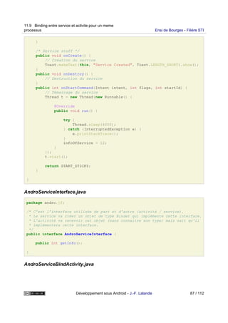 }
/* Service stuff */
public void onCreate() {
// Création du service
Toast.makeText(this, "Service Created", Toast.LENGTH_SHORT).show();
}
public void onDestroy() {
// Destruction du service
}
public int onStartCommand(Intent intent, int flags, int startId) {
// Démarrage du service
Thread t = new Thread(new Runnable() {
@Override
public void run() {
try {
Thread.sleep(4000);
} catch (InterruptedException e) {
e.printStackTrace();
}
infoOfService = 12;
}
});
t.start();
return START_STICKY;
}
}
AndroServiceInterface.java
package andro.jf;
/* C'est l'interface utilisée de part et d'autre (activité / service).
* Le service va créer un objet de type Binder qui implémente cette interface.
* L'activité va recevoir cet objet (sans connaitre son type) mais sait qu'il
* implémentera cette interface.
*/
public interface AndroServiceInterface {
public int getInfo();
}
AndroServiceBindActivity.java
11.9 Binding entre service et activite pour un meme
processus Ensi de Bourges - Filière STI
Développement sous Android - J.-F. Lalande 87 / 112
 