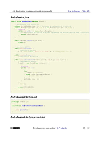 AndroService.java
public class AndroService extends Service {
/* For binding this service */
private int infoOfService = 0; // La donnée à transmettre à l'activité
private AndroServiceInterface.Stub ib = new AndroServiceInterface.Stub() {
@Override
public int getInfo() throws RemoteException {
// Cette classe qui hérite de Binder implémente une méthode définie dans l'interface
return infoOfService;
}
};
public IBinder onBind(Intent arg0) {
return ib;
}
/* Service stuff */
public void onCreate() {
// Création du service
Toast.makeText(this, "Service Created", Toast.LENGTH_SHORT).show();
}
public void onDestroy() {
// Destruction du service
}
public int onStartCommand(Intent intent, int flags, int startId) {
// Démarrage du service
Thread t = new Thread(new Runnable() {
@Override
public void run() {
try {
Thread.sleep(4000);
} catch (InterruptedException e) {
e.printStackTrace();
}
infoOfService = 12;
}
});
t.start();
return START_STICKY;
}
}
AndroServiceInterface.aidl
package andro.jf;
interface AndroServiceInterface {
int getInfo();
}
AndroServiceInterface.java généré
11.10 Binding inter processus utilisant le langage AIDL Ensi de Bourges - Filière STI
Développement sous Android - J.-F. Lalande 89 / 112
 