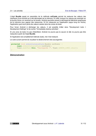 L'objet Bundle passé en paramètre de la méthode onCreate permet de restaurer les valeurs des
interfaces d'une activité qui a été déchargée de la mémoire. En effet, lorsque l'on appuie par exemple sur
la touche Home, en revenant sur le bureau, Android peut-être amené à déchargé les éléments graphiques
de la mémoire pour gagner des ressources. Si l'on rebascule sur l'application (appui long sur Home),
l'application peut avoir perdu les valeurs saisies dans les zones de texte.
Pour forcer Android à décharger les valeurs, il est possible d'aller dans "Development tools >
Development Settings" et de cocher "Immediately destroy activities".
Si une zone de texte n'a pas d'identifiant, Android ne pourra pas la sauver et elle ne pourra pas être
restaurée à partir de l'objet Bundle.
Si l'application est complètement détruite (tuée), rien n'est restauré.
Le code suivant permet de visualiser le déclenchement des sauvegardes:
protected void onSaveInstanceState(Bundle outState) {
super.onSaveInstanceState(outState);
Toast.makeText(this, "Sauvegarde !", Toast.LENGTH_LONG).show();
}
Démonstration
2.4 Les activités Ensi de Bourges - Filière STI
Développement sous Android - J.-F. Lalande 9 / 112
 