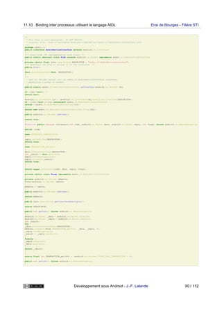 /*
* This file is auto-generated. DO NOT MODIFY.
* Original file: /home/jf/workspace/AndroServiceBind2/src/andro/jf/AndroServiceInterface.aidl
*/
package andro.jf;
public interface AndroServiceInterface extends android.os.IInterface
{
/** Local-side IPC implementation stub class. */
public static abstract class Stub extends android.os.Binder implements andro.jf.AndroServiceInterface
{
private static final java.lang.String DESCRIPTOR = "andro.jf.AndroServiceInterface";
/** Construct the stub at attach it to the interface. */
public Stub()
{
this.attachInterface(this, DESCRIPTOR);
}
/**
* Cast an IBinder object into an andro.jf.AndroServiceInterface interface,
* generating a proxy if needed.
*/
public static andro.jf.AndroServiceInterface asInterface(android.os.IBinder obj)
{
if ((obj==null)) {
return null;
}
android.os.IInterface iin = (android.os.IInterface)obj.queryLocalInterface(DESCRIPTOR);
if (((iin!=null)&&(iin instanceof andro.jf.AndroServiceInterface))) {
return ((andro.jf.AndroServiceInterface)iin);
}
return new andro.jf.AndroServiceInterface.Stub.Proxy(obj);
}
public android.os.IBinder asBinder()
{
return this;
}
@Override public boolean onTransact(int code, android.os.Parcel data, android.os.Parcel reply, int flags) throws android.os.RemoteException
{
switch (code)
{
case INTERFACE_TRANSACTION:
{
reply.writeString(DESCRIPTOR);
return true;
}
case TRANSACTION_getInfo:
{
data.enforceInterface(DESCRIPTOR);
int _result = this.getInfo();
reply.writeNoException();
reply.writeInt(_result);
return true;
}
}
return super.onTransact(code, data, reply, flags);
}
private static class Proxy implements andro.jf.AndroServiceInterface
{
private android.os.IBinder mRemote;
Proxy(android.os.IBinder remote)
{
mRemote = remote;
}
public android.os.IBinder asBinder()
{
return mRemote;
}
public java.lang.String getInterfaceDescriptor()
{
return DESCRIPTOR;
}
public int getInfo() throws android.os.RemoteException
{
android.os.Parcel _data = android.os.Parcel.obtain();
android.os.Parcel _reply = android.os.Parcel.obtain();
int _result;
try {
_data.writeInterfaceToken(DESCRIPTOR);
mRemote.transact(Stub.TRANSACTION_getInfo, _data, _reply, 0);
_reply.readException();
_result = _reply.readInt();
}
finally {
_reply.recycle();
_data.recycle();
}
return _result;
}
}
static final int TRANSACTION_getInfo = (android.os.IBinder.FIRST_CALL_TRANSACTION + 0);
}
public int getInfo() throws android.os.RemoteException;
}
11.10 Binding inter processus utilisant le langage AIDL Ensi de Bourges - Filière STI
Développement sous Android - J.-F. Lalande 90 / 112
 