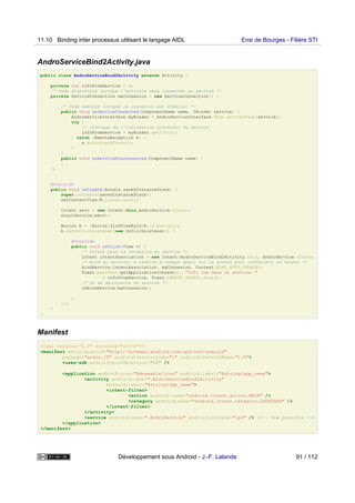 AndroServiceBind2Activity.java
public class AndroServiceBind2Activity extends Activity {
private int infoFromService = 0;
/* Code disponible lorsque l'activité sera connectée au service */
private ServiceConnection maConnexion = new ServiceConnection() {
/* Code exécuté lorsque la connexion est établie: */
public void onServiceConnected(ComponentName name, IBinder service) {
AndroServiceInterface myBinder = AndroServiceInterface.Stub.asInterface(service);
try {
// stockage de l'information provevant du service
infoFromService = myBinder.getInfo();
} catch (RemoteException e) {
e.printStackTrace();
}
}
public void onServiceDisconnected(ComponentName name) {
}
};
@Override
public void onCreate(Bundle savedInstanceState) {
super.onCreate(savedInstanceState);
setContentView(R.layout.main);
Intent serv = new Intent(this,AndroService.class);
startService(serv);
Button b = (Button)findViewById(R.id.button1);
b.setOnClickListener(new OnClickListener() {
@Override
public void onClick(View v) {
/* Intent pour la connexion au service */
Intent intentAssociation = new Intent(AndroServiceBind2Activity.this, AndroService.class);
/* Bind au service: à refaire à chaque appui sur le bouton pour rafraichir la valeur */
bindService(intentAssociation, maConnexion, Context.BIND_AUTO_CREATE);
Toast.makeText(getApplicationContext(), "Info lue dans le service: "
+ infoFromService, Toast.LENGTH_SHORT).show();
/* On se déconnecte du service */
unbindService(maConnexion);
}
});
}
}
Manifest
<?xml version="1.0" encoding="utf-8"?>
<manifest xmlns:android="http://schemas.android.com/apk/res/android"
package="andro.jf" android:versionCode="1" android:versionName="1.0">
<uses-sdk android:minSdkVersion="10" />
<application android:icon="@drawable/icon" android:label="@string/app_name">
<activity android:name=".AndroServiceBind2Activity"
android:label="@string/app_name">
<intent-filter>
<action android:name="android.intent.action.MAIN" />
<category android:name="android.intent.category.LAUNCHER" />
</intent-filter>
</activity>
<service android:name=".AndroService" android:process=":p2" /> <!-- Now possible -->
</application>
</manifest>
11.10 Binding inter processus utilisant le langage AIDL Ensi de Bourges - Filière STI
Développement sous Android - J.-F. Lalande 91 / 112
 