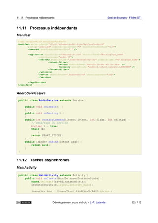 11.11 Processus indépendants
Manifest
<?xml version="1.0" encoding="utf-8"?>
<manifest xmlns:android="http://schemas.android.com/apk/res/android"
package="andro.jf" android:versionCode="1" android:versionName="1.0">
<uses-sdk android:minSdkVersion="7" />
<application android:icon="@drawable/icon" android:label="@string/app_name"
android:process="andro.jf">
<activity android:name=".AndroProcessActivity" android:label="@string/app_name">
<intent-filter>
<action android:name="android.intent.action.MAIN" />
<category android:name="android.intent.category.LAUNCHER" />
</intent-filter>
</activity>
<service android:name=".AndroService" android:process=":p2">
</service>
</application>
</manifest>
AndroService.java
public class AndroService extends Service {
public void onCreate() {
}
public void onDestroy() {
}
public int onStartCommand(Intent intent, int flags, int startId) {
// Démarrage du service
boolean b = true;
while (b)
;
return START_STICKY;
}
public IBinder onBind(Intent arg0) {
return null;
}
}
11.12 Tâches asynchrones
MainActivity
public class MainActivity extends Activity {
public void onCreate(Bundle savedInstanceState) {
super.onCreate(savedInstanceState);
setContentView(R.layout.activity_main);
ImageView img = (ImageView) findViewById(R.id.img);
11.11 Processus indépendants Ensi de Bourges - Filière STI
Développement sous Android - J.-F. Lalande 92 / 112
 