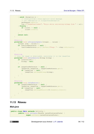 } catch (Exception e) {
// Could provide a more explicit error message
// for IOException or IllegalStateException
getRequest.abort();
Log.w("ImageDownloader", "Error while retrieving bitmap from " + url);
} finally {
if (client != null) {
client.close();
}
}
return null;
}
@Override
protected void onProgressUpdate(Integer... values) {
Integer step = values[0];
if (textViewReference != null) {
textViewReference.get().setText("Step: " + step.toString());
}
}
@Override
// Once the image is downloaded, associates it to the imageView
protected void onPostExecute(Bitmap bitmap) {
if (isCancelled()) {
bitmap = null;
}
if (imageViewReference != null) {
ImageView imageView = imageViewReference.get();
if (imageView != null) {
imageView.setImageBitmap(bitmap);
}
}
}
@Override
protected void onPreExecute() {
if (imageViewReference != null) {
ImageView imageView = imageViewReference.get();
if (imageView != null) {
imageView.setImageResource(R.drawable.interro);
}
}
}
}
11.13 Réseau
Main.java
public class Main extends Activity {
public void onCreate(Bundle savedInstanceState) {
super.onCreate(savedInstanceState);
11.13 Réseau Ensi de Bourges - Filière STI
Développement sous Android - J.-F. Lalande 94 / 112
 
