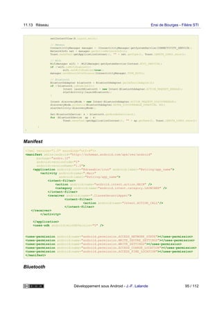 setContentView(R.layout.main);
// Réseau
ConnectivityManager manager = (ConnectivityManager)getSystemService(CONNECTIVITY_SERVICE);
NetworkInfo net = manager.getActiveNetworkInfo();
Toast.makeText(getApplicationContext(), "" + net.getType(), Toast.LENGTH_LONG).show();
// Wifi
WifiManager wifi = (WifiManager)getSystemService(Context.WIFI_SERVICE);
if (!wifi.isWifiEnabled())
wifi.setWifiEnabled(true);
manager.setNetworkPreference(ConnectivityManager.TYPE_WIFI);
// Bluetooth
BluetoothAdapter bluetooth = BluetoothAdapter.getDefaultAdapter();
if (!bluetooth.isEnabled()){
Intent launchBluetooth = new Intent(BluetoothAdapter.ACTION_REQUEST_ENABLE);
startActivity(launchBluetooth);
}
Intent discoveryMode = new Intent(BluetoothAdapter.ACTION_REQUEST_DISCOVERABLE);
discoveryMode.putExtra(BluetoothAdapter.EXTRA_DISCOVERABLE_DURATION, 60);
startActivity(discoveryMode);
Set<BluetoothDevice> s = bluetooth.getBondedDevices();
for (BluetoothDevice ap : s)
Toast.makeText(getApplicationContext(), "" + ap.getName(), Toast.LENGTH_LONG).show();
}
}
Manifest
<?xml version="1.0" encoding="utf-8"?>
<manifest xmlns:android="http://schemas.android.com/apk/res/android"
package="andro.jf"
android:versionCode="1"
android:versionName="1.0">
<application android:icon="@drawable/icon" android:label="@string/app_name">
<activity android:name=".Main"
android:label="@string/app_name">
<intent-filter>
<action android:name="android.intent.action.MAIN" />
<category android:name="android.intent.category.LAUNCHER" />
</intent-filter>
<receiver android:name=".ClasseGerantLAppel">
<intent-filter>
<action android:name="Intent.ACTION_CALL"/>
</intent-filter>
</receiver>
</activity>
</application>
<uses-sdk android:minSdkVersion="5" />
<uses-permission android:name="android.permission.ACCESS_NETWORK_STATE"></uses-permission>
<uses-permission android:name="android.permission.WRITE_SECURE_SETTINGS"></uses-permission>
<uses-permission android:name="android.permission.WRITE_SETTINGS"></uses-permission>
<uses-permission android:name="android.permission.ACCESS_COARSE_LOCATION"></uses-permission>
<uses-permission android:name="android.permission.ACCESS_FINE_LOCATION"></uses-permission>
</manifest>
Bluetooth
11.13 Réseau Ensi de Bourges - Filière STI
Développement sous Android - J.-F. Lalande 95 / 112
 