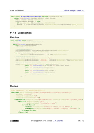 public class BluetoothBroadcastReceiver extends BroadcastReceiver {
public void onReceive(Context context, Intent intent) {
String action = intent.getAction();
BluetoothDevice appareil = null;
if (action.equals(BluetoothDevice.ACTION_FOUND))
appareil = (BluetoothDevice)intent.getParcelableExtra(BluetoothDevice.EXTRA_DEVICE);
}
}
11.14 Localisation
Main.java
public class Main extends Activity {
/** Called when the activity is first created. */
@Override
public void onCreate(Bundle savedInstanceState) {
super.onCreate(savedInstanceState);
setContentView(R.layout.main);
// Fournisseurs de service
LocationManager manager = (LocationManager)getSystemService(Context.LOCATION_SERVICE);
List<String> fournisseurs = manager.getAllProviders();
for (String f : fournisseurs)
Toast.makeText(getApplicationContext(), "" + f, Toast.LENGTH_SHORT).show();
// Récupération de la localisation
Location localisation = manager.getLastKnownLocation("gps");
Toast.makeText(getApplicationContext(), "Lattitude" + localisation.getLatitude(), Toast.LENGTH_SHORT).show();
Toast.makeText(getApplicationContext(), "Longitude" + localisation.getLongitude(), Toast.LENGTH_SHORT).show();
// Ecouteur de changement de localisation
manager.requestLocationUpdates("gps", 6000, 100, new LocationListener() {
public void onStatusChanged(String provider, int status, Bundle extras) {
}
public void onProviderEnabled(String provider) {
}
public void onProviderDisabled(String provider) {
}
public void onLocationChanged(Location location) {
// TODO Auto-generated method stub
}
});
}
}
Manifest
<?xml version="1.0" encoding="utf-8"?>
<manifest xmlns:android="http://schemas.android.com/apk/res/android"
package="andro.jf"
android:versionCode="1"
android:versionName="1.0">
<application android:icon="@drawable/icon" android:label="@string/app_name">
<activity android:name=".Main"
android:label="@string/app_name">
<intent-filter>
<action android:name="android.intent.action.MAIN" />
<category android:name="android.intent.category.LAUNCHER" />
</intent-filter>
</activity>
11.14 Localisation Ensi de Bourges - Filière STI
Développement sous Android - J.-F. Lalande 96 / 112
 
