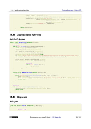 Address address = addresses.get(0);
// Format the first line of address (if available), city, and country name.
addressText = String.format("%s, %s, %s",
address.getMaxAddressLineIndex() > 0 ? address.getAddressLine(0) : "",
address.getLocality(),
address.getCountryName());
System.out.println("Adresse: " + addressText);
}
return addressText;
}
}
11.16 Applications hybrides
MainActivity.java
public class MainActivity extends Activity {
WebView wv = null;
@Override
public void onCreate(Bundle savedInstanceState) {
super.onCreate(savedInstanceState);
setContentView(R.layout.activity_main);
wv = (WebView)findViewById(R.id.webView1);
wv.setWebViewClient(new MyWebViewClient());
wv.getSettings().setJavaScriptEnabled(true);
wv.loadUrl("http://www.univ-orleans.fr/lifo/Members/Jean-Francois.Lalande/jquerymobiletest.html");
//wv.loadUrl("http://www.univ-orleans.fr/lifo/Members/Jean-Francois.Lalande/");
Button back = (Button)findViewById(R.id.back);
back.setOnClickListener(new OnClickListener() {
@Override
public void onClick(View v) {
wv.goBack();
}
});
}
private class MyWebViewClient extends WebViewClient {
@Override
public boolean shouldOverrideUrlLoading(WebView view, String url) {
view.loadUrl(url);
Toast.makeText(getApplicationContext(), "A link has been clicked! ", Toast.LENGTH_SHORT).show();
return true;
}
}
@Override
public boolean onCreateOptionsMenu(Menu menu) {
getMenuInflater().inflate(R.menu.activity_main, menu);
return true;
}
}
11.17 Capteurs
Main.java
public class Main extends Activity {
@Override
11.16 Applications hybrides Ensi de Bourges - Filière STI
Développement sous Android - J.-F. Lalande 98 / 112
 