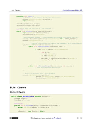 protected void onStop() {
// Surtout, ne pas oublier de détacher l'écouteur !
manager.unregisterListener(myListener);
super.onStop();
}
SensorManagerSimulator manager;
SensorEventListener myListener;
/** Called when the activity is first created. */
@Override
public void onCreate(Bundle savedInstanceState) {
super.onCreate(savedInstanceState);
setContentView(R.layout.main);
//SensorManager manager = (SensorManager)getSystemService(SENSOR_SERVICE);
manager = SensorManagerSimulator.getSystemService(this, SENSOR_SERVICE);
manager.connectSimulator();
// Création d'un écouteur qui réagit aux événements de l'accéléromètre
myListener = new SensorEventListener() {
public void onSensorChanged(SensorEvent event) {
if (event.type == Sensor.TYPE_ACCELEROMETER)
{
float x,y,z;
x = event.values[0];
y = event.values[1];
z = event.values[2];
TextView t = (TextView)findViewById(R.id.text1);
t.setText("x = " + x);
}
}
public void onAccuracyChanged(Sensor sensor, int accuracy) {
// TODO Auto-generated method stub
}
};
// Ajout d'un écouteur pour l'acceleromètre
manager.registerListener(myListener
, manager.getDefaultSensor(Sensor.TYPE_ACCELEROMETER)
, SensorManager.SENSOR_DELAY_UI);
}
}
11.18 Camera
MainActivity.java
public class MainActivity extends Activity {
Camera mCamera;
Preview mPreview;
@Override
public void onCreate(Bundle savedInstanceState) {
super.onCreate(savedInstanceState);
mPreview = new Preview(this);
11.18 Camera Ensi de Bourges - Filière STI
Développement sous Android - J.-F. Lalande 99 / 112
 