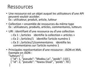 Ressources
• Une ressource est un objet auquel les utilisateurs d’une API
peuvent vouloir accéder.
Ex : utilisateur, produit, article, lutteur
• Collection = ensemble de ressources du même type
Ex : utilisateurs, produits, articles, commentaires, lutteurs
• URI : identifiant d’une ressource ou d’une collection
o Ex 1 : /articles identifie la collection « articles »
o Ex 2 : /articles/1 identifie l’article numéro 1
oEx 3 : /articles/1/commentaires identifie les
commentaires sur l’article numéro 1
• Principales représentation d’une ressource : JSON et XML
Exemple en JSON :
"lutteurs": [
{ "id": 1, "pseudo": "Modou Lo", "poids": 110 },
{ "id": 2, "pseudo": "Yawou Diaal", "poids": 70 }
]
 