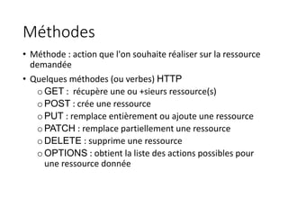 Méthodes
• Méthode : action que l'on souhaite réaliser sur la ressource
demandée
• Quelques méthodes (ou verbes) HTTP
oGET : récupère une ou +sieurs ressource(s)
oPOST : crée une ressource
oPUT : remplace entièrement ou ajoute une ressource
oPATCH : remplace partiellement une ressource
oDELETE : supprime une ressource
oOPTIONS : obtient la liste des actions possibles pour
une ressource donnée
 