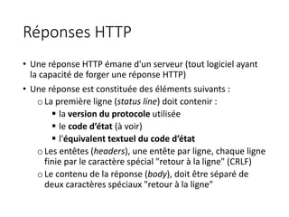 Réponses HTTP
• Une réponse HTTP émane d'un serveur (tout logiciel ayant
la capacité de forger une réponse HTTP)
• Une réponse est constituée des éléments suivants :
oLa première ligne (status line) doit contenir :
 la version du protocole utilisée
 le code d’état (à voir)
 l'équivalent textuel du code d’état
oLes entêtes (headers), une entête par ligne, chaque ligne
finie par le caractère spécial "retour à la ligne" (CRLF)
oLe contenu de la réponse (body), doit être séparé de
deux caractères spéciaux "retour à la ligne"
 