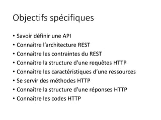 Objectifs spécifiques
• Savoir définir une API
• Connaître l’architecture REST
• Connaître les contraintes du REST
• Connaître la structure d’une requêtes HTTP
• Connaître les caractéristiques d’une ressources
• Se servir des méthodes HTTP
• Connaître la structure d’une réponses HTTP
• Connaître les codes HTTP
 