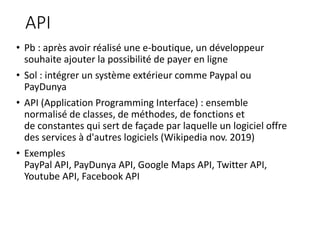 API
• Pb : après avoir réalisé une e-boutique, un développeur
souhaite ajouter la possibilité de payer en ligne
• Sol : intégrer un système extérieur comme Paypal ou
PayDunya
• API (Application Programming Interface) : ensemble
normalisé de classes, de méthodes, de fonctions et
de constantes qui sert de façade par laquelle un logiciel offre
des services à d'autres logiciels (Wikipedia nov. 2019)
• Exemples
PayPal API, PayDunya API, Google Maps API, Twitter API,
Youtube API, Facebook API
 