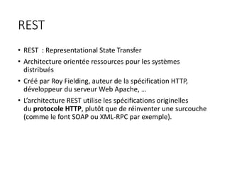REST
• REST : Representational State Transfer
• Architecture orientée ressources pour les systèmes
distribués
• Créé par Roy Fielding, auteur de la spécification HTTP,
développeur du serveur Web Apache, …
• L’architecture REST utilise les spécifications originelles
du protocole HTTP, plutôt que de réinventer une surcouche
(comme le font SOAP ou XML-RPC par exemple).
 