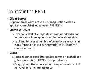 Contraintes REST
• Client-Server
séparation de rôles entre client (application web ou
application mobile) et serveur (API REST)
• Stateless Server
oLe serveur doit être capable de comprendre chaque
requête sans faire appel à des données de session
oLe client doit conserver les informations sur son état
(sous forme de token par exemple) et les joindre à
chaque requête
• Cache
oToute réponse peut être notées comme « cachables »
grâce aux en-têtes HTTP correspondantes
oCe qui permettra à un serveur proxy ou à un client de
renvoyer une même ressource
 