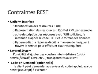 Contraintes REST
• Uniform interface
oIdentification des ressources : URI
oReprésentation des ressources : JSON et XML par exemple
oauto-description des réponses avec l’URI sollicitée, la
méthode d'appel, le code HTTP et le format des données
oHypermedia : la réponse décrit la manière de naviguer à
travers le service pour effectuer d’autres requêtes
• Layered System
Possibilité d’ajouter des couches intermédiaires (proxy
server, firewall, CDN, etc …) transparentes au client
• Code-on-Demand (optionnelle)
le client peut demander au serveur du code (applet java ou
script javaScript) à exécuter
 