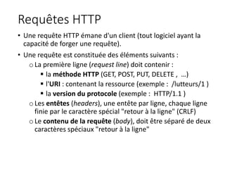 Requêtes HTTP
• Une requête HTTP émane d'un client (tout logiciel ayant la
capacité de forger une requête).
• Une requête est constituée des éléments suivants :
oLa première ligne (request line) doit contenir :
 la méthode HTTP (GET, POST, PUT, DELETE , …)
 l'URI : contenant la ressource (exemple : /lutteurs/1 )
 la version du protocole (exemple : HTTP/1.1 )
oLes entêtes (headers), une entête par ligne, chaque ligne
finie par le caractère spécial "retour à la ligne" (CRLF)
oLe contenu de la requête (body), doit être séparé de deux
caractères spéciaux "retour à la ligne"
 