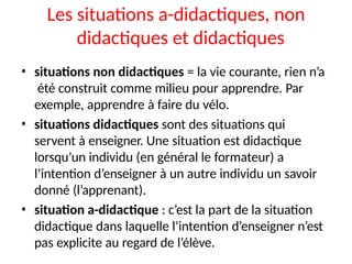 Les situations a-didactiques, non
didactiques et didactiques
• situations non didactiques = la vie courante, rien n’a
été construit comme milieu pour apprendre. Par
exemple, apprendre à faire du vélo.
• situations didactiques sont des situations qui
servent à enseigner. Une situation est didactique
lorsqu’un individu (en général le formateur) a
l’intention d’enseigner à un autre individu un savoir
donné (l’apprenant).
• situation a-didactique : c’est la part de la situation
didactique dans laquelle l’intention d’enseigner n’est
pas explicite au regard de l’élève.
 