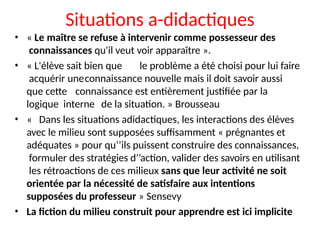 Situations a-didactiques
• « Le maître se refuse à intervenir comme possesseur des
connaissances qu'il veut voir apparaître ».
• « L'élève sait bien que le problème a été choisi pour lui faire
acquérir uneconnaissance nouvelle mais il doit savoir aussi
que cette connaissance est entièrement justifiée par la
logique interne de la situation. » Brousseau
• « Dans les situations adidactiques, les interactions des élèves
avec le milieu sont supposées suffisamment « prégnantes et
adéquates » pour qu’’ils puissent construire des connaissances,
formuler des stratégies d’’action, valider des savoirs en utilisant
les rétroactions de ces milieux sans que leur activité ne soit
orientée par la nécessité de satisfaire aux intentions
supposées du professeur » Sensevy
• La fiction du milieu construit pour apprendre est ici implicite
 