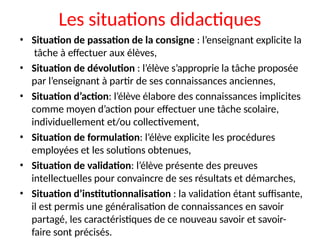 Les situations didactiques
• Situation de passation de la consigne : l’enseignant explicite la
tâche à effectuer aux élèves,
• Situation de dévolution : l’élève s’approprie la tâche proposée
par l’enseignant à partir de ses connaissances anciennes,
• Situation d’action: l’élève élabore des connaissances implicites
comme moyen d’action pour effectuer une tâche scolaire,
individuellement et/ou collectivement,
• Situation de formulation: l’élève explicite les procédures
employées et les solutions obtenues,
• Situation de validation: l’élève présente des preuves
intellectuelles pour convaincre de ses résultats et démarches,
• Situation d’institutionnalisation : la validation étant suffisante,
il est permis une généralisation de connaissances en savoir
partagé, les caractéristiques de ce nouveau savoir et savoir-
faire sont précisés.
 