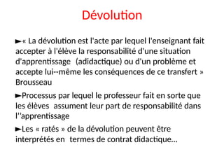 Dévolution
►« La dévolution est l'acte par lequel l'enseignant fait
accepter à l'élève la responsabilité d'une situation
d'apprentissage (adidactique) ou d'un problème et
accepte lui--même les conséquences de ce transfert »
Brousseau
►Processus par lequel le professeur fait en sorte que
les élèves assument leur part de responsabilité dans
l’’apprentissage
►Les « ratés » de la dévolution peuvent être
interprétés en termes de contrat didactique…
 