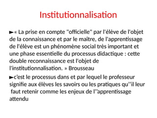 Institutionnalisation
►« La prise en compte "officielle" par l'élève de l'objet
de la connaissance et par le maître, de l'apprentissage
de l'élève est un phénomène social très important et
une phase essentielle du processus didactique : cette
double reconnaissance est l'objet de
l'institutionnalisation. » Brousseau
►c’est le processus dans et par lequel le professeur
signifie aux élèves les savoirs ou les pratiques qu’’il leur
faut retenir comme les enjeux de l’’apprentissage
attendu
 