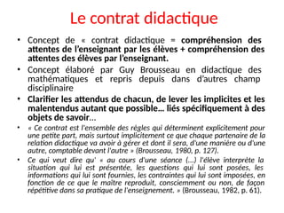Le contrat didactique
• Concept de « contrat didactique = compréhension des
attentes de l’enseignant par les élèves + compréhension des
attentes des élèves par l’enseignant.
• Concept élaboré par Guy Brousseau en didactique des
mathématiques et repris depuis dans d’autres champ
disciplinaire
• Clarifier les attendus de chacun, de lever les implicites et les
malentendus autant que possible… liés spécifiquement à des
objets de savoir…
• « Ce contrat est l'ensemble des règles qui déterminent explicitement pour
une petite part, mais surtout implicitement ce que chaque partenaire de la
relation didactique va avoir à gérer et dont il sera, d'une manière ou d'une
autre, comptable devant l'autre » (Brousseau, 1980, p. 127).
• Ce qui veut dire qu' « au cours d'une séance (...) l'élève interprète la
situation qui lui est présentée, les questions qui lui sont posées, les
informations qui lui sont fournies, les contraintes qui lui sont imposées, en
fonction de ce que le maître reproduit, consciemment ou non, de façon
répétitive dans sa pratique de l'enseignement. » (Brousseau, 1982, p. 61).
 