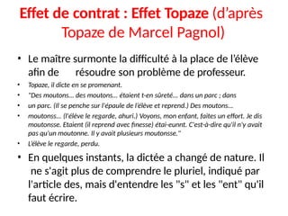 Effet de contrat : Effet Topaze (d’après
Topaze de Marcel Pagnol)
• Le maître surmonte la difficulté à la place de l’élève
afin de résoudre son problème de professeur.
• Topaze, il dicte en se promenant.
• "Des moutons... des moutons... étaient t-en sûreté... dans un parc ; dans
• un parc. (Il se penche sur l'épaule de l’élève et reprend.) Des moutons...
• moutonss... (l'élève le regarde, ahuri.) Voyons, mon enfant, faites un effort. Je dis
moutonsse. Etaient (il reprend avec finesse) étai-eunnt. C'est-à-dire qu'il n'y avait
pas qu'un moutonne. Il y avait plusieurs moutonsse."
• L’élève le regarde, perdu.
• En quelques instants, la dictée a changé de nature. Il
ne s'agit plus de comprendre le pluriel, indiqué par
l'article des, mais d'entendre les "s" et les "ent" qu'il
faut écrire.
 