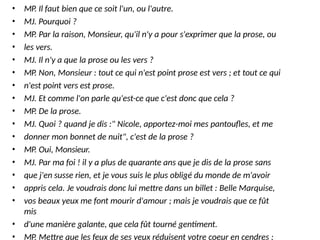 • MP. Il faut bien que ce soit l'un, ou l'autre.
• MJ. Pourquoi ?
• MP. Par la raison, Monsieur, qu'il n'y a pour s'exprimer que la prose, ou
• les vers.
• MJ. Il n'y a que la prose ou les vers ?
• MP. Non, Monsieur : tout ce qui n'est point prose est vers ; et tout ce qui
• n'est point vers est prose.
• MJ. Et comme l'on parle qu'est-ce que c'est donc que cela ?
• MP. De la prose.
• MJ. Quoi ? quand je dis :" Nicole, apportez-moi mes pantoufles, et me
• donner mon bonnet de nuit", c'est de la prose ?
• MP. Oui, Monsieur.
• MJ. Par ma foi ! il y a plus de quarante ans que je dis de la prose sans
• que j'en susse rien, et je vous suis le plus obligé du monde de m'avoir
• appris cela. Je voudrais donc lui mettre dans un billet : Belle Marquise,
• vos beaux yeux me font mourir d'amour ; mais je voudrais que ce fût
mis
• d'une manière galante, que cela fût tourné gentiment.
• MP. Mettre que les feux de ses yeux réduisent votre coeur en cendres ;
 