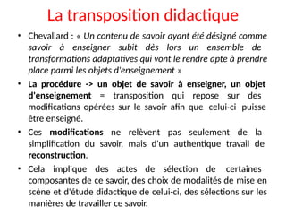 La transposition didactique
• Chevallard : « Un contenu de savoir ayant été désigné comme
savoir à enseigner subit dès lors un ensemble de
transformations adaptatives qui vont le rendre apte à prendre
place parmi les objets d'enseignement »
• La procédure -> un objet de savoir à enseigner, un objet
d'enseignement = transposition qui repose sur des
modifications opérées sur le savoir afin que celui-ci puisse
être enseigné.
• Ces modifications ne relèvent pas seulement de la
simplification du savoir, mais d'un authentique travail de
reconstruction.
• Cela implique des actes de sélection de certaines
composantes de ce savoir, des choix de modalités de mise en
scène et d'étude didactique de celui-ci, des sélections sur les
manières de travailler ce savoir.
 