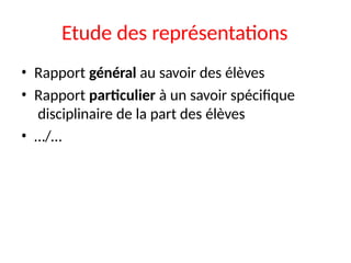 Etude des représentations
• Rapport général au savoir des élèves
• Rapport particulier à un savoir spécifique
disciplinaire de la part des élèves
• …/…
 