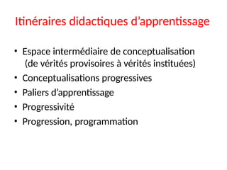 Itinéraires didactiques d’apprentissage
• Espace intermédiaire de conceptualisation
(de vérités provisoires à vérités instituées)
• Conceptualisations progressives
• Paliers d’apprentissage
• Progressivité
• Progression, programmation
 