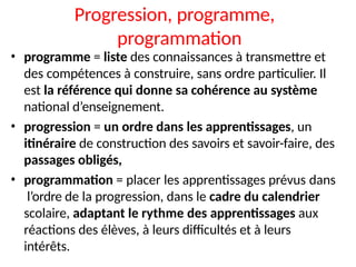Progression, programme,
programmation
• programme = liste des connaissances à transmettre et
des compétences à construire, sans ordre particulier. Il
est la référence qui donne sa cohérence au système
national d’enseignement.
• progression = un ordre dans les apprentissages, un
itinéraire de construction des savoirs et savoir-faire, des
passages obligés,
• programmation = placer les apprentissages prévus dans
l’ordre de la progression, dans le cadre du calendrier
scolaire, adaptant le rythme des apprentissages aux
réactions des élèves, à leurs difficultés et à leurs
intérêts.
 