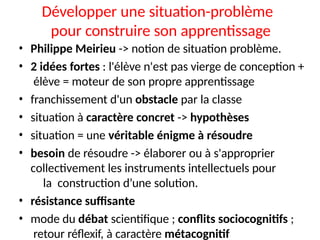 Développer une situation-problème
pour construire son apprentissage
• Philippe Meirieu -> notion de situation problème.
• 2 idées fortes : l'élève n'est pas vierge de conception +
élève = moteur de son propre apprentissage
• franchissement d'un obstacle par la classe
• situation à caractère concret -> hypothèses
• situation = une véritable énigme à résoudre
• besoin de résoudre -> élaborer ou à s'approprier
collectivement les instruments intellectuels pour
la construction d’une solution.
• résistance suffisante
• mode du débat scientifique ; conflits sociocognitifs ;
retour réflexif, à caractère métacognitif
 