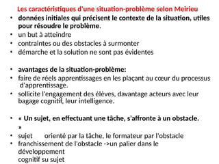 Les caractéristiques d'une situation-problème selon Meirieu
• données initiales qui précisent le contexte de la situation, utiles
pour résoudre le problème.
• un but à atteindre
• contraintes ou des obstacles à surmonter
• démarche et la solution ne sont pas évidentes
• avantages de la situation-problème:
• faire de réels apprentissages en les plaçant au cœur du processus
d'apprentissage.
• sollicite l'engagement des élèves, davantage acteurs avec leur
bagage cognitif, leur intelligence.
• « Un sujet, en effectuant une tâche, s'affronte à un obstacle.
»
• sujet orienté par la tâche, le formateur par l'obstacle
• franchissement de l'obstacle ->un palier dans le
développement
cognitif su sujet
 