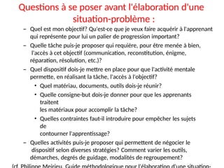 Questions à se poser avant l'élaboration d'une
situation-problème :
– Quel est mon objectif? Qu'est-ce que je veux faire acquérir à l'apprenant
qui représente pour lui un palier de progression important?
– Quelle tâche puis-je proposer qui requière, pour être menée à bien,
l'accès à cet objectif (communication, reconstitution, énigme,
réparation, résolution, etc.)?
– Quel dispositif dois-je mettre en place pour que l'activité mentale
permette, en réalisant la tâche, l'accès à l'objectif?
• Quel matériau, documents, outils dois-je réunir?
• Quelle consigne-but dois-je donner pour que les apprenants
traitent
les matériaux pour accomplir la tâche?
• Quelles contraintes faut-il introduire pour empêcher les sujets
de
contourner l'apprentissage?
– Quelles activités puis-je proposer qui permettent de négocier le
dispositif selon diverses stratégies? Comment varier les outils,
démarches, degrés de guidage, modalités de regroupement?
 