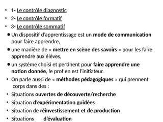• 1- Le contrôle diagnostic
• 2- Le contrôle formatif
• 3- Le contrôle sommatif
⚫Un dispositif d’apprentissage est un mode de communication
pour faire apprendre,
⚫une manière de « mettre en scène des savoirs » pour les faire
apprendre aux élèves,
⚫un système choisi et pertinent pour faire apprendre une
notion donnée, le prof en est l’initiateur.
• On parle aussi de « méthodes pédagogiques » qui prennent
corps dans des :
• Situations ouvertes de découverte/recherche
• Situation d’expérimentation guidées
• Situation de réinvestissement et de production
• Situations d’évaluation
 