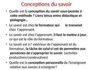 Conceptions du savoir
• Quelle est la conception du savoir sous-jacente à
cette méthode ? Liens ténus entre didactique et
pédagogie…
• Le savoir est chez le formateur qui le transmet
chez l'apprenant.
• Le savoir est chez l'apprenant, il faut le mettre à jour,
ce qui est le rôle du formateur.
• Le savoir est à l' extérieur de l'apprenant et du
formateur, la tâche de celui-ci est de permettre aux
personnes de s'approprier le savoir. (activités
productives/constructives)
• Quelle est la conception personnelle de l’enseignant
relative aux savoirs à enseigner?
 