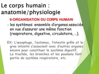 22
II-ORGANISATION DU CORPS HUMAIN
➢ les systèmes: ensemble d’organes associés
en vue d’assurer une même fonction
(respiratoire, digestive, circulatoire, …).
EX: L’œsophage, l’estomac, l’intestin grêle et le
gros intestin s’associent avec d’autres organes
encore pour constituer le système digestif.
La trachée, les bronches et les poumons font
partie du système respiratoire, etc.
 