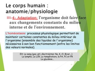 III-4- Adaptation: l’organisme doit faire face
aux changements constants du milieu
interne et de l’environnement.
35
EX: Le sang (gaz, pH, électrolytes: Na, K, Cl, Bicar...)
La lymphe, Le LCR, La température, la PA, FC et FR
La glycémie...
L’homéostasie: processus physiologique permettant de
maintenir certaines constantes du milieu intérieur de
l'organisme (ensemble des liquides de l'organisme)
nécessaires à son bon fonctionnement (entre les limites
des valeurs normales).
 