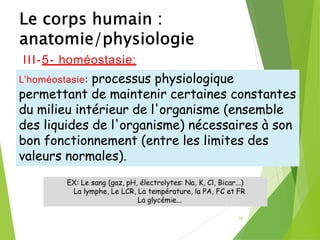 36
EX: Le sang (gaz, pH, électrolytes: Na, K, Cl, Bicar...)
La lymphe, Le LCR, La température, la PA, FC et FR
La glycémie...
III-5- homéostasie:
L’homéostasie: processus physiologique
permettant de maintenir certaines constantes
du milieu intérieur de l'organisme (ensemble
des liquides de l'organisme) nécessaires à son
bon fonctionnement (entre les limites des
valeurs normales).
 